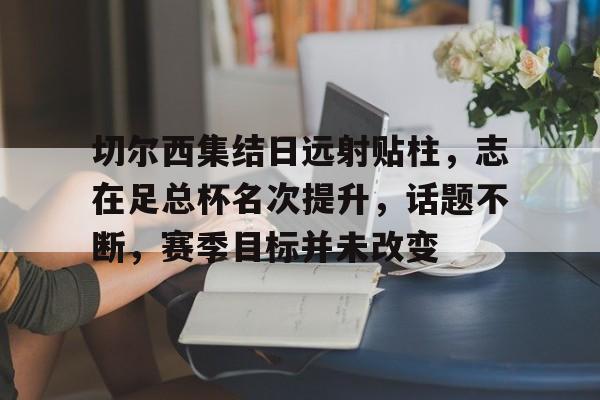 开云体育 体育博彩-包含切尔西集结日远射贴柱，志在足总杯名次提升，话题不断，赛季目标并未改变的词条