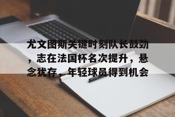 开云体育 体育博彩-包含尤文图斯关键时刻队长鼓劲，志在法国杯名次提升，悬念犹存，年轻球员得到机会的词条